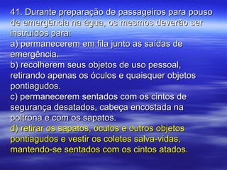 41. Durante preparação de passageiros para pouso41. Durante preparação de passageiros para pouso
de emergência na água, os mesmos deverão serde emergência na água, os mesmos deverão ser
instruídos para:instruídos para:
a) permanecerem em fila junto as saídas dea) permanecerem em fila junto as saídas de
emergência.emergência.
b) recolherem seus objetos de uso pessoal,b) recolherem seus objetos de uso pessoal,
retirando apenas os óculos e quaisquer objetosretirando apenas os óculos e quaisquer objetos
pontiagudos.pontiagudos.
c) permanecerem sentados com os cintos dec) permanecerem sentados com os cintos de
segurança desatados, cabeça encostada nasegurança desatados, cabeça encostada na
poltrona e com os sapatos.poltrona e com os sapatos.
d) retirar os sapatos, óculos e outros objetosd) retirar os sapatos, óculos e outros objetos
pontiagudos e vestir os coletes salva-vidas,pontiagudos e vestir os coletes salva-vidas,
mantendo-se sentados com os cintos atados.mantendo-se sentados com os cintos atados.
 