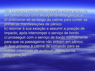 42. O que os comissários deverão adotar antes de42. O que os comissários deverão adotar antes de
ser comunicada uma situação de emergência, é:ser comunicada uma situação de emergência, é:
a) posicionar-se ao longo da cabine para conter asa) posicionar-se ao longo da cabine para conter as
primeiras manifestações de pânico.primeiras manifestações de pânico.
b) retornar à sua estação e assumir a posição deb) retornar à sua estação e assumir a posição de
impacto, após interromper o serviço de bordo.impacto, após interromper o serviço de bordo.
c) prosseguir com o serviço de bordo normalmentec) prosseguir com o serviço de bordo normalmente
para que os passageiros não entrem em pânico.para que os passageiros não entrem em pânico.
d) ficar próximo à cabine de comando para sed) ficar próximo à cabine de comando para se
manter informado de qualquer alteração namanter informado de qualquer alteração na
programação.programação.
 