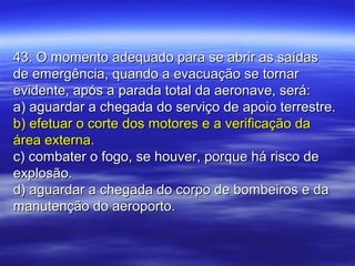 43. O momento adequado para se abrir as saídas43. O momento adequado para se abrir as saídas
de emergência, quando a evacuação se tornarde emergência, quando a evacuação se tornar
evidente, após a parada total da aeronave, será:evidente, após a parada total da aeronave, será:
a) aguardar a chegada do serviço de apoio terrestre.a) aguardar a chegada do serviço de apoio terrestre.
b) efetuar o corte dos motores e a verificação dab) efetuar o corte dos motores e a verificação da
área externa.área externa.
c) combater o fogo, se houver, porque há risco dec) combater o fogo, se houver, porque há risco de
explosão.explosão.
d) aguardar a chegada do corpo de bombeiros e dad) aguardar a chegada do corpo de bombeiros e da
manutenção do aeroporto.manutenção do aeroporto.
 