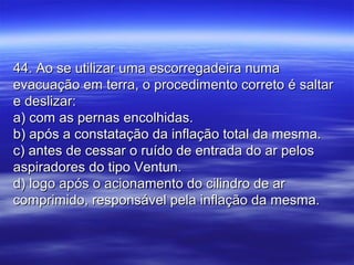 44. Ao se utilizar uma escorregadeira numa44. Ao se utilizar uma escorregadeira numa
evacuação em terra, o procedimento correto é saltarevacuação em terra, o procedimento correto é saltar
e deslizar:e deslizar:
a) com as pernas encolhidas.a) com as pernas encolhidas.
b) após a constatação da inflação total da mesma.b) após a constatação da inflação total da mesma.
c) antes de cessar o ruído de entrada do ar pelosc) antes de cessar o ruído de entrada do ar pelos
aspiradores do tipo Ventun.aspiradores do tipo Ventun.
d) logo após o acionamento do cilindro de ard) logo após o acionamento do cilindro de ar
comprimido, responsável pela inflação da mesma.comprimido, responsável pela inflação da mesma.
 