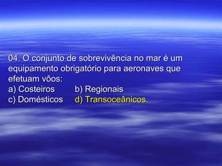 04. O conjunto de sobrevivência no mar é um04. O conjunto de sobrevivência no mar é um
equipamento obrigatório para aeronaves queequipamento obrigatório para aeronaves que
efetuam vôos:efetuam vôos:
a) Costeirosa) Costeiros b) Regionaisb) Regionais
c) Domésticosc) Domésticos d) Transoceânicos.d) Transoceânicos.
 