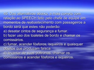 45. Das alternativas abaixo, a mais correta com45. Das alternativas abaixo, a mais correta com
relação ao SPEECH feito pelo chefe de equipe emrelação ao SPEECH feito pelo chefe de equipe em
momentos de reabastecimento com passageiros amomentos de reabastecimento com passageiros a
bordo será que estes não poderão:bordo será que estes não poderão:
a) desatar cintos de segurança e fumar.a) desatar cintos de segurança e fumar.
b) fazer uso dos toaletes de bordo e chamar osb) fazer uso dos toaletes de bordo e chamar os
comissários.comissários.
c) fumar, acender fósforos, isqueiros e quaisquerc) fumar, acender fósforos, isqueiros e quaisquer
objetos que produzam faísca.objetos que produzam faísca.
d) levantar de suas poltronas, chamar osd) levantar de suas poltronas, chamar os
comissários e acender fósforos e isqueiros.comissários e acender fósforos e isqueiros.
 