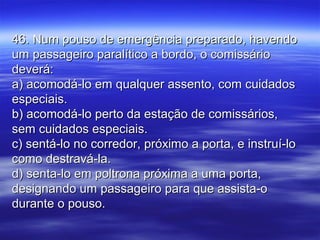 46. Num pouso de emergência preparado, havendo46. Num pouso de emergência preparado, havendo
um passageiro paralítico a bordo, o comissárioum passageiro paralítico a bordo, o comissário
deverá:deverá:
a) acomodá-lo em qualquer assento, com cuidadosa) acomodá-lo em qualquer assento, com cuidados
especiais.especiais.
b) acomodá-lo perto da estação de comissários,b) acomodá-lo perto da estação de comissários,
sem cuidados especiais.sem cuidados especiais.
c) sentá-lo no corredor, próximo a porta, e instruí-loc) sentá-lo no corredor, próximo a porta, e instruí-lo
como destravá-la.como destravá-la.
d) senta-lo em poltrona próxima a uma porta,d) senta-lo em poltrona próxima a uma porta,
designando um passageiro para que assista-odesignando um passageiro para que assista-o
durante o pouso.durante o pouso.
 