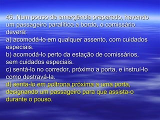 46. Num pouso de emergência preparado, havendo46. Num pouso de emergência preparado, havendo
um passageiro paralítico a bordo, o comissárioum passageiro paralítico a bordo, o comissário
deverá:deverá:
a) acomodá-lo em qualquer assento, com cuidadosa) acomodá-lo em qualquer assento, com cuidados
especiais.especiais.
b) acomodá-lo perto da estação de comissários,b) acomodá-lo perto da estação de comissários,
sem cuidados especiais.sem cuidados especiais.
c) sentá-lo no corredor, próximo a porta, e instruí-loc) sentá-lo no corredor, próximo a porta, e instruí-lo
como destravá-la.como destravá-la.
d) senta-lo em poltrona próxima a uma porta,d) senta-lo em poltrona próxima a uma porta,
designando um passageiro para que assista-odesignando um passageiro para que assista-o
durante o pouso.durante o pouso.
 