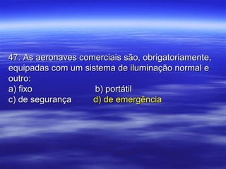 47. As aeronaves comerciais são, obrigatoriamente,47. As aeronaves comerciais são, obrigatoriamente,
equipadas com um sistema de iluminação normal eequipadas com um sistema de iluminação normal e
outro:outro:
a) fixoa) fixo b) portátilb) portátil
c) de segurançac) de segurança d) de emergênciad) de emergência
 