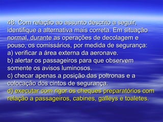 48. Com relação ao assunto descrito a seguir,48. Com relação ao assunto descrito a seguir,
identifique a alternativa mais correta. Em situaçãoidentifique a alternativa mais correta. Em situação
normal, durante as operações de decolagem enormal, durante as operações de decolagem e
pouso, os comissários, por medida de segurança:pouso, os comissários, por medida de segurança:
a) verificar a área externa da aeronave.a) verificar a área externa da aeronave.
b) alertar os passageiros para que observemb) alertar os passageiros para que observem
somente os avisos luminosos.somente os avisos luminosos.
c) checar apenas a posição das poltronas e ac) checar apenas a posição das poltronas e a
colocação dos cintos de segurança.colocação dos cintos de segurança.
d) executar com rigor os cheques preparatórios comd) executar com rigor os cheques preparatórios com
relação a passageiros, cabines, galleys e toaletes.relação a passageiros, cabines, galleys e toaletes.
 