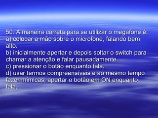 50. A maneira correta para se utilizar o megafone é: a) colocar a mão sobre o microfone, falando bem alto. b) inicialmente apertar e depois soltar o switch para chamar a atenção e falar pausadamente. c) pressionar o botão enquanto fala. d) usar termos compreensíveis e ao mesmo tempo fazer mímicas; apertar o botão em ON enquanto fala. 