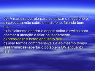 50. A maneira correta para se utilizar o megafone é: a) colocar a mão sobre o microfone, falando bem alto. b) inicialmente apertar e depois soltar o switch para chamar a atenção e falar pausadamente. c) pressionar o botão enquanto fala. d) usar termos compreensíveis e ao mesmo tempo fazer mímicas; apertar o botão em ON enquanto fala. 
