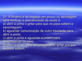 51. A dinâmica de impacto em pouso ou decolagem será verificar a operatividade da saída e: a) abrir a porta e gritar para que os paxs saltem e escorreguem. b) aguardar comunicação de outro tripulante para abrir a porta. c) abrir a porta e aguardar a ordem para desembarcar os paxs. d) abrir a porta, inflar escorregadeira, gritar pra que os paxs saltem. 