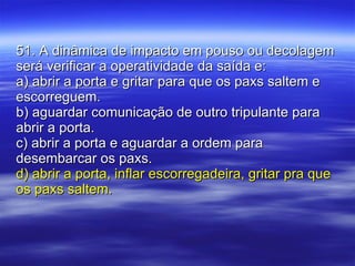 51. A dinâmica de impacto em pouso ou decolagem será verificar a operatividade da saída e: a) abrir a porta e gritar para que os paxs saltem e escorreguem. b) aguardar comunicação de outro tripulante para abrir a porta. c) abrir a porta e aguardar a ordem para desembarcar os paxs. d) abrir a porta, inflar escorregadeira, gritar pra que os paxs saltem. 