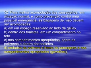 52. Para melhor acomodação dos passageiros, em situação normal, e como prevenção contra uma possível emergência, as bagagens de mão devem ser acomodadas: a) em um espaço reservado ao lado da galley. b) dentro dos toaletes, em um compartimento no teto. c) nos compartimentos apropriados, sobre as poltronas e dentro dos toaletes. d) embaixo da poltrona à frente do passageiro e nos compartimentos apropriados (gavetões). 