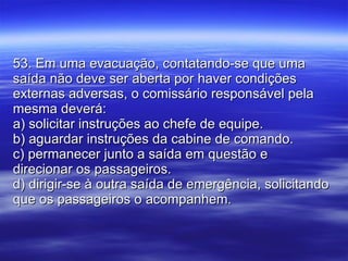 53. Em uma evacuação, contatando-se que uma saída não deve ser aberta por haver condições externas adversas, o comissário responsável pela mesma deverá: a) solicitar instruções ao chefe de equipe. b) aguardar instruções da cabine de comando. c) permanecer junto a saída em questão e direcionar os passageiros. d) dirigir-se à outra saída de emergência, solicitando que os passageiros o acompanhem. 
