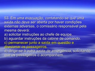 53. Em uma evacuação, contatando-se que uma saída não deve ser aberta por haver condições externas adversas, o comissário responsável pela mesma deverá: a) solicitar instruções ao chefe de equipe. b) aguardar instruções da cabine de comando. c) permanecer junto a saída em questão e direcionar os passageiros. d) dirigir-se à outra saída de emergência, solicitando que os passageiros o acompanhem. 