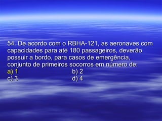54. De acordo com o RBHA-121, as aeronaves com capacidades para até 180 passageiros, deverão possuir a bordo, para casos de emergência, conjunto de primeiros socorros em número de: a) 1 b) 2 c) 3 d) 4 