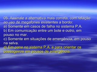 05. Assinale a alternativa mais correta, com relação ao uso de megafones existentes a bordo: a) Somente em casos de falha no sistema P.A. b) Em comunicação entre um bote e outro, em pouso no mar. c) Somente em situações de emergência, em pouso na selva. d) Em pane no sistema P.A. e para orientar os passageiros em pousos de emergência. 