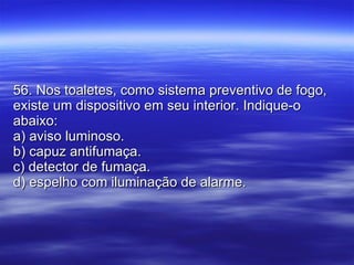 56. Nos toaletes, como sistema preventivo de fogo, existe um dispositivo em seu interior. Indique-o abaixo: a) aviso luminoso. b) capuz antifumaça. c) detector de fumaça. d) espelho com iluminação de alarme. 