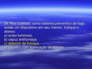 56. Nos toaletes, como sistema preventivo de fogo, existe um dispositivo em seu interior. Indique-o abaixo: a) aviso luminoso. b) capuz antifumaça. c) detector de fumaça. d) espelho com iluminação de alarme. 