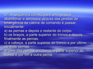57. A seqüência correta para uma pessoa abandonar a aeronave através das janelas de emergência da cabine de comando é passar, inicialmente: a) as pernas e depois o restante do corpo. b) os braços, a parte superior do tronco e depois finalmente as pernas. c) a cabeça, a parte superior do tronco e por último as duas pernas. d) uma das pernas, a cabeça, a parte superior do tronco e por fim a outra perna. 