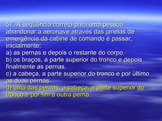 57. A seqüência correta para uma pessoa abandonar a aeronave através das janelas de emergência da cabine de comando é passar, inicialmente: a) as pernas e depois o restante do corpo. b) os braços, a parte superior do tronco e depois finalmente as pernas. c) a cabeça, a parte superior do tronco e por último as duas pernas. d) uma das pernas, a cabeça, a parte superior do tronco e por fim a outra perna. 