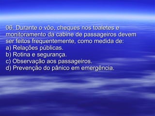 06. Durante o vôo, cheques nos toaletes e monitoramento da cabine de passageiros devem ser feitos frequentemente, como medida de: a) Relações públicas. b) Rotina e segurança. c) Observação aos passageiros. d) Prevenção do pânico em emergência. 