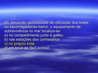60. Havendo necessidade de utilização dos botes ou escorregadeiras-barco, o equipamento de sobrevivência no mar localiza-se: a) no compartimento junto à galley. b) nas estações dos comissários. c) no próprio bote. d) em local de fácil acesso. 