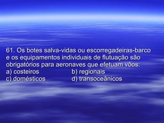 61. Os botes salva-vidas ou escorregadeiras-barco e os equipamentos individuais de flutuação são obrigatórios para aeronaves que efetuam vôos: a) costeiros b) regionais c) domésticos d) transoceânicos 