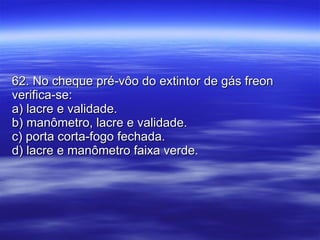 62. No cheque pré-vôo do extintor de gás freon verifica-se: a) lacre e validade. b) manômetro, lacre e validade. c) porta corta-fogo fechada. d) lacre e manômetro faixa verde. 
