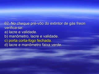 62. No cheque pré-vôo do extintor de gás freon verifica-se: a) lacre e validade. b) manômetro, lacre e validade. c) porta corta-fogo fechada. d) lacre e manômetro faixa verde. 
