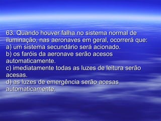 63. Quando houver falha no sistema normal de iluminação, nas aeronaves em geral, ocorrerá que: a) um sistema secundário será acionado. b) os faróis da aeronave serão acesos automaticamente. c) imediatamente todas as luzes de leitura serão acesas. d) as luzes de emergência serão acesas automaticamente. 