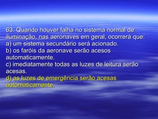 63. Quando houver falha no sistema normal de iluminação, nas aeronaves em geral, ocorrerá que: a) um sistema secundário será acionado. b) os faróis da aeronave serão acesos automaticamente. c) imediatamente todas as luzes de leitura serão acesas. d) as luzes de emergência serão acesas automaticamente. 