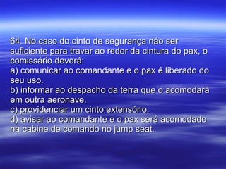 64. No caso do cinto de segurança não ser suficiente para travar ao redor da cintura do pax, o comissário deverá: a) comunicar ao comandante e o pax é liberado do seu uso. b) informar ao despacho da terra que o acomodará em outra aeronave. c) providenciar um cinto extensório. d) avisar ao comandante e o pax será acomodado na cabine de comando no jump seat. 