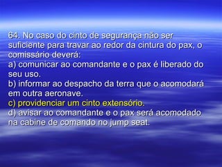 64. No caso do cinto de segurança não ser suficiente para travar ao redor da cintura do pax, o comissário deverá: a) comunicar ao comandante e o pax é liberado do seu uso. b) informar ao despacho da terra que o acomodará em outra aeronave. c) providenciar um cinto extensório. d) avisar ao comandante e o pax será acomodado na cabine de comando no jump seat. 