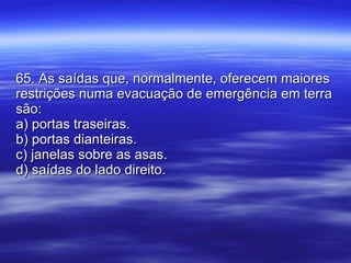 65. As saídas que, normalmente, oferecem maiores restrições numa evacuação de emergência em terra são: a) portas traseiras. b) portas dianteiras. c) janelas sobre as asas. d) saídas do lado direito. 