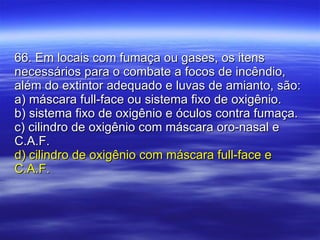 66. Em locais com fumaça ou gases, os itens necessários para o combate a focos de incêndio, além do extintor adequado e luvas de amianto, são: a) máscara full-face ou sistema fixo de oxigênio. b) sistema fixo de oxigênio e óculos contra fumaça. c) cilindro de oxigênio com máscara oro-nasal e C.A.F. d) cilindro de oxigênio com máscara full-face e C.A.F. 