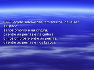 67. O colete salva-vidas, em adultos, deve ser ajustado: a) nos ombros e na cintura. b) entre as pernas e na cintura. c) nos ombros e entre as pernas. d) entre as pernas e nos braços. 