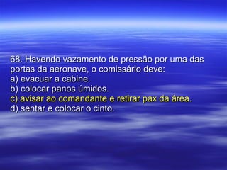 68. Havendo vazamento de pressão por uma das portas da aeronave, o comissário deve: a) evacuar a cabine. b) colocar panos úmidos. c) avisar ao comandante e retirar pax da área. d) sentar e colocar o cinto. 
