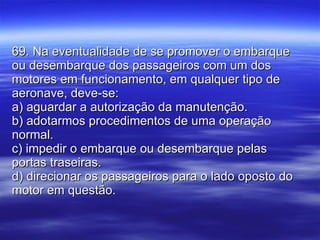 69. Na eventualidade de se promover o embarque ou desembarque dos passageiros com um dos motores em funcionamento, em qualquer tipo de aeronave, deve-se: a) aguardar a autorização da manutenção. b) adotarmos procedimentos de uma operação normal. c) impedir o embarque ou desembarque pelas portas traseiras. d) direcionar os passageiros para o lado oposto do motor em questão. 