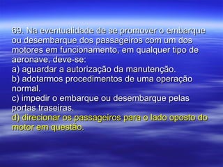 69. Na eventualidade de se promover o embarque ou desembarque dos passageiros com um dos motores em funcionamento, em qualquer tipo de aeronave, deve-se: a) aguardar a autorização da manutenção. b) adotarmos procedimentos de uma operação normal. c) impedir o embarque ou desembarque pelas portas traseiras. d) direcionar os passageiros para o lado oposto do motor em questão. 