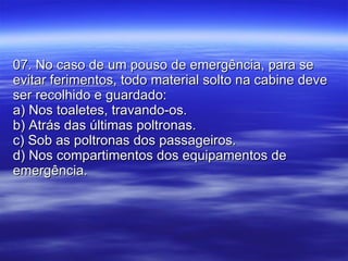 07. No caso de um pouso de emergência, para se evitar ferimentos, todo material solto na cabine deve ser recolhido e guardado: a) Nos toaletes, travando-os. b) Atrás das últimas poltronas. c) Sob as poltronas dos passageiros. d) Nos compartimentos dos equipamentos de emergência. 