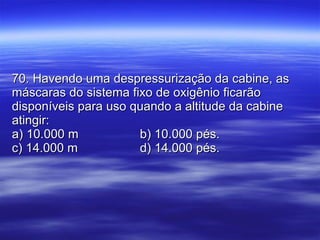 70. Havendo uma despressurização da cabine, as máscaras do sistema fixo de oxigênio ficarão disponíveis para uso quando a altitude da cabine atingir: a) 10.000 m b) 10.000 pés. c) 14.000 m   d) 14.000 pés. 