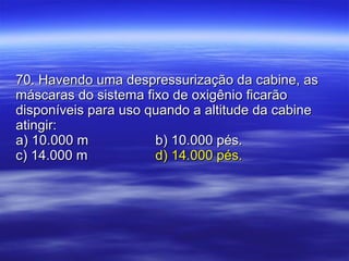 70. Havendo uma despressurização da cabine, as máscaras do sistema fixo de oxigênio ficarão disponíveis para uso quando a altitude da cabine atingir: a) 10.000 m b) 10.000 pés. c) 14.000 m   d) 14.000 pés. 