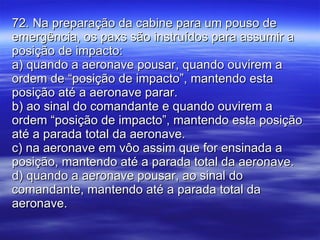 72. Na preparação da cabine para um pouso de emergência, os paxs são instruídos para assumir a posição de impacto: a) quando a aeronave pousar, quando ouvirem a ordem de “posição de impacto”, mantendo esta posição até a aeronave parar. b) ao sinal do comandante e quando ouvirem a ordem “posição de impacto”, mantendo esta posição até a parada total da aeronave. c) na aeronave em vôo assim que for ensinada a posição, mantendo até a parada total da aeronave. d) quando a aeronave pousar, ao sinal do comandante, mantendo até a parada total da aeronave. 