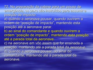 72. Na preparação da cabine para um pouso de emergência, os paxs são instruídos para assumir a posição de impacto: a) quando a aeronave pousar, quando ouvirem a ordem de “posição de impacto”, mantendo esta posição até a aeronave parar. b) ao sinal do comandante e quando ouvirem a ordem “posição de impacto”, mantendo esta posição até a parada total da aeronave. c) na aeronave em vôo assim que for ensinada a posição, mantendo até a parada total da aeronave. d) quando a aeronave pousar, ao sinal do comandante, mantendo até a parada total da aeronave. 