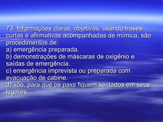 73. Informações claras, objetivas, usando frases curtas e afirmativas acompanhadas de mímica, são procedimentos de: a) emergência preparada. b) demonstrações de máscaras de oxigênio e saídas de emergência. c) emergência imprevista ou preparada com evacuação de cabine. d) vôo, para que os paxs fiquem sentados em seus lugares. 