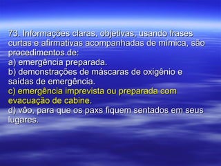 73. Informações claras, objetivas, usando frases curtas e afirmativas acompanhadas de mímica, são procedimentos de: a) emergência preparada. b) demonstrações de máscaras de oxigênio e saídas de emergência. c) emergência imprevista ou preparada com evacuação de cabine. d) vôo, para que os paxs fiquem sentados em seus lugares. 