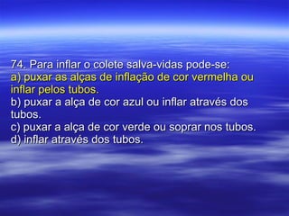 74. Para inflar o colete salva-vidas pode-se: a) puxar as alças de inflação de cor vermelha ou inflar pelos tubos. b) puxar a alça de cor azul ou inflar através dos tubos. c) puxar a alça de cor verde ou soprar nos tubos. d) inflar através dos tubos. 