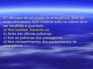 07. No caso de um pouso de emergência, para se evitar ferimentos, todo material solto na cabine deve ser recolhido e guardado: a) Nos toaletes, travando-os. b) Atrás das últimas poltronas. c) Sob as poltronas dos passageiros. d) Nos compartimentos dos equipamentos de emergência. 