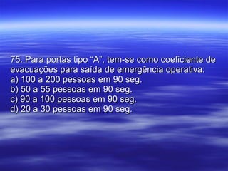 75. Para portas tipo “A”, tem-se como coeficiente de evacuações para saída de emergência operativa: a) 100 a 200 pessoas em 90 seg. b) 50 a 55 pessoas em 90 seg. c) 90 a 100 pessoas em 90 seg. d) 20 a 30 pessoas em 90 seg. 
