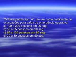 75. Para portas tipo “A”, tem-se como coeficiente de evacuações para saída de emergência operativa: a) 100 a 200 pessoas em 90 seg. b) 50 a 55 pessoas em 90 seg. c) 90 a 100 pessoas em 90 seg. d) 20 a 30 pessoas em 90 seg. 