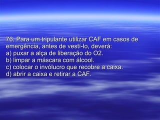 76. Para um tripulante utilizar CAF em casos de emergência, antes de vestí-lo, deverá: a) puxar a alça de liberação do O2. b) limpar a máscara com álcool. c) colocar o invólucro que recobre a caixa. d) abrir a caixa e retirar a CAF. 
